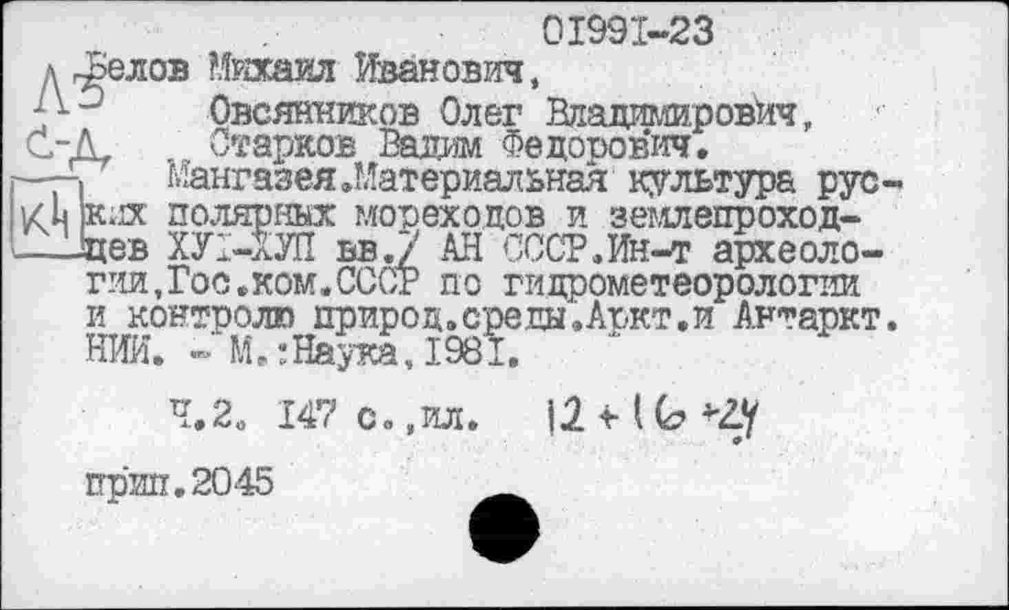 ﻿01991-23
диолов Михаил Иванович,
-Д-	Овсянников Олег Владимирович,
С-Л	Старков Вадим Федорович.
г—-»	мангазея .Материальная культура рус-
i’zh жих полярных мореходов и землепроход-
іцев ХУ1-ХУП вв.7 АН СССР.Ин-т археологии,Гоо.ком.СССг по гидрометеорологии и контролю природ.среды.Аркт.и Антаркт.
НИИ. -»’М.:Наука,1981.
4.2. 147 с.,ил.
прип.2045	__